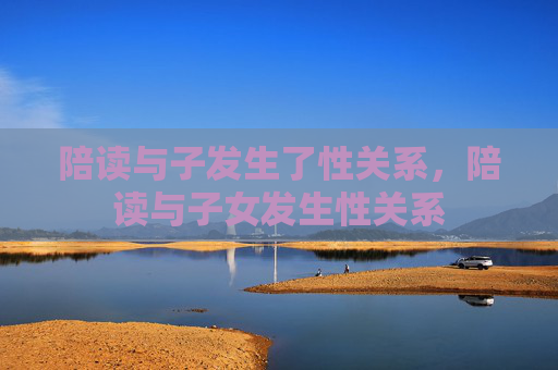 陪读与子发生了性关系,陪读与子女发生性关系 陪读与子发生了性关系,陪读与子女发生性关系