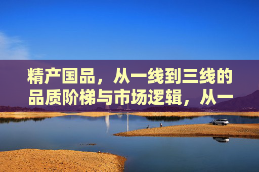 精产国品,从一线到三线的品质阶梯与市场逻辑,从一线到三线,精产国品的品质阶梯与市场逻辑 精产国品,从一线到三线的品质阶梯与市场逻辑,从一线到三线,精产国品的品质阶梯与市场逻辑