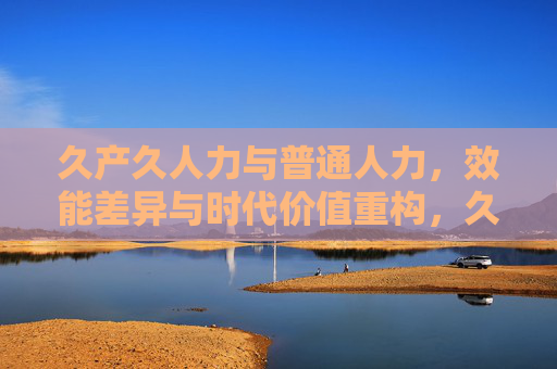 久产久人力与普通人力,效能差异与时代价值重构,久产久人力与普通人力,效能差异及时代价值重构 久产久人力与普通人力,效能差异与时代价值重构,久产久人力与普通人力,效能差异及时代价值重构