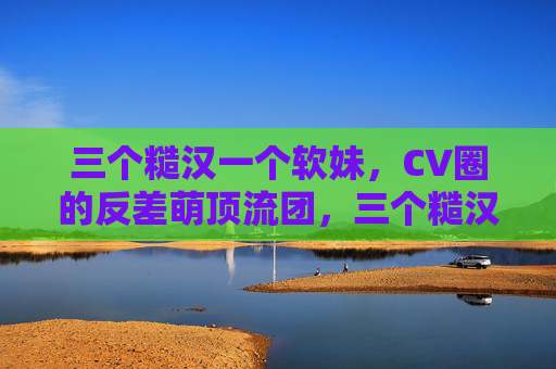三个糙汉一个软妹,CV圈的反差萌顶流团,三个糙汉一个软妹,CV圈反差萌顶流团 三个糙汉一个软妹,CV圈的反差萌顶流团,三个糙汉一个软妹,CV圈反差萌顶流团