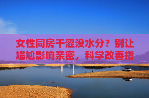 女性同房干涩没水分?别让尴尬影响亲密,科学改善指南,女性同房干涩?科学改善指南,告别尴尬亲密 女性同房干涩没水分?别让尴尬影响亲密,科学改善指南,女性同房干涩?科学改善指南,告别尴尬亲密