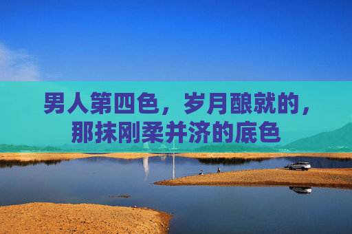 男人第四色,岁月酿就的,那抹刚柔并济的底色 男人第四色,岁月酿就的,那抹刚柔并济的底色