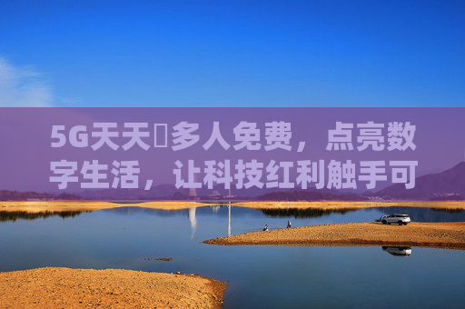 5G天天奭多人免费，点亮数字生活，让科技红利触手可及，5G免费点亮数字生活，科技红利触手可及