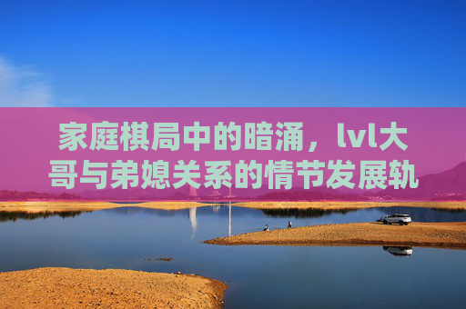 家庭棋局中的暗涌,lvl大哥与弟媳关系的情节发展轨迹,家庭棋局暗涌,lvl大哥与弟媳关系轨迹 家庭棋局中的暗涌,lvl大哥与弟媳关系的情节发展轨迹,家庭棋局暗涌,lvl大哥与弟媳关系轨迹
