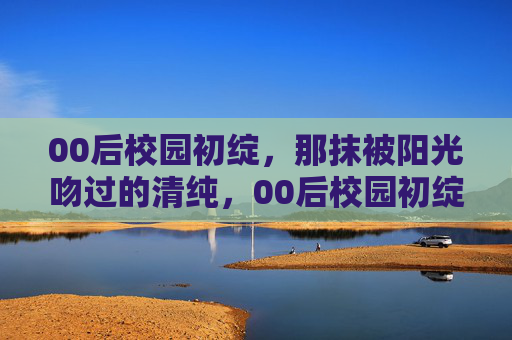 00后校园初绽,那抹被阳光吻过的清纯,00后校园初绽,阳光吻过的清纯 00后校园初绽,那抹被阳光吻过的清纯,00后校园初绽,阳光吻过的清纯