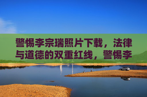 警惕李宗瑞照片下载,法律与道德的双重红线,警惕李宗瑞照片下载,法律与道德的双重红线 警惕李宗瑞照片下载,法律与道德的双重红线,警惕李宗瑞照片下载,法律与道德的双重红线