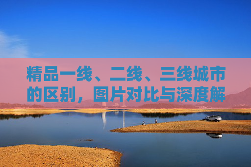 精品一线、二线、三线城市的区别,图片对比与深度解析,精品一线、二、三线城市区别,图片对比与深度解析 精品一线、二线、三线城市的区别,图片对比与深度解析,精品一线、二、三线城市区别,图片对比与深度解析