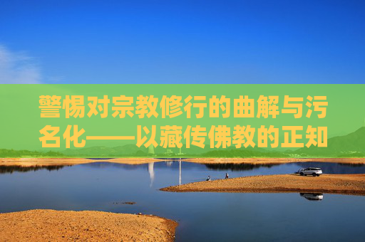 警惕对宗教修行的曲解与污名化——以藏传佛教的正知正见为准绳,警惕宗教修行的曲解与污名化——以藏传佛教正知正见为准绳 警惕对宗教修行的曲解与污名化——以藏传佛教的正知正见为准绳,警惕宗教修行的曲解与污名化——以藏传佛教正知正见为准绳
