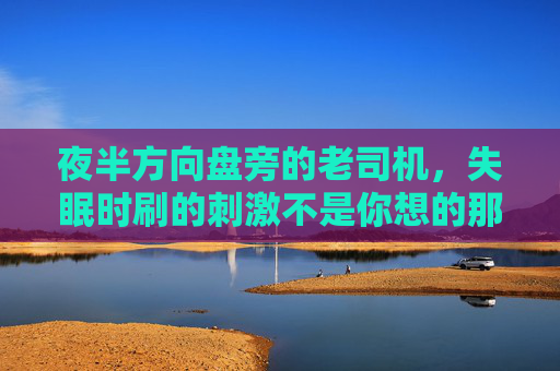 夜半方向盘旁的老司机,失眠时刷的刺激不是你想的那样,夜半方向盘旁的老司机,失眠时刷的刺激,不是你想的那样 夜半方向盘旁的老司机,失眠时刷的刺激不是你想的那样,夜半方向盘旁的老司机,失眠时刷的刺激,不是你想的那样