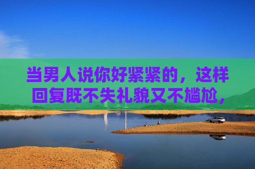 当男人说你好紧紧的,这样回复既不失礼貌又不尴尬,男人说你好紧紧的?礼貌不尴尬的回复技巧 当男人说你好紧紧的,这样回复既不失礼貌又不尴尬,男人说你好紧紧的?礼貌不尴尬的回复技巧