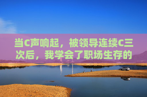 当C声响起,被领导连续C三次后,我学会了职场生存的第一条规则,被领导连C三次后,我悟了职场第一条生存法则 当C声响起,被领导连续C三次后,我学会了职场生存的第一条规则,被领导连C三次后,我悟了职场第一条生存法则