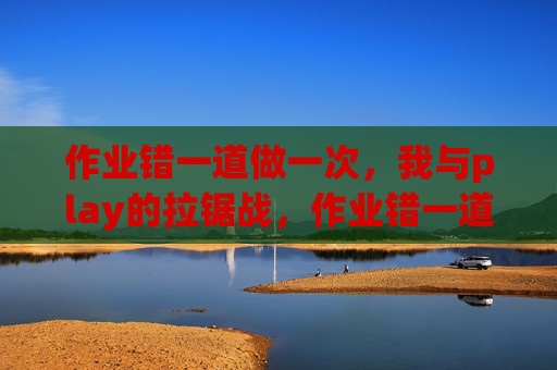 作业错一道做一次,我与play的拉锯战,作业错一道,我与play的拉锯战 作业错一道做一次,我与play的拉锯战,作业错一道,我与play的拉锯战
