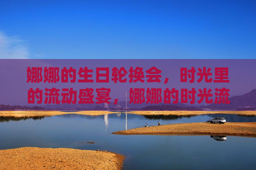 娜娜的生日轮换会,时光里的流动盛宴,娜娜的时光流动生日宴 娜娜的生日轮换会,时光里的流动盛宴,娜娜的时光流动生日宴