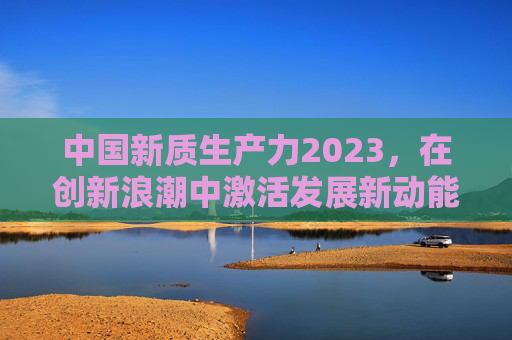中国新质生产力2023,在创新浪潮中激活发展新动能,2023中国新质生产力,创新浪潮激活发展新动能 中国新质生产力2023,在创新浪潮中激活发展新动能,2023中国新质生产力,创新浪潮激活发展新动能