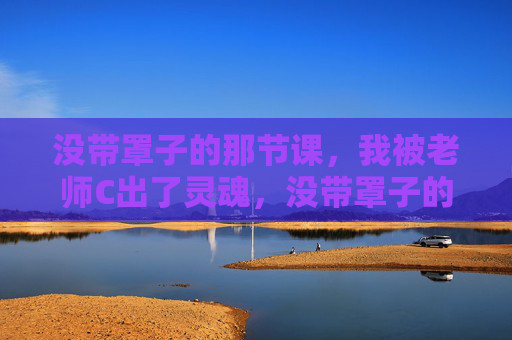 没带罩子的那节课,我被老师C出了灵魂,没带罩子的那节课,老师C出了灵魂 没带罩子的那节课,我被老师C出了灵魂,没带罩子的那节课,老师C出了灵魂