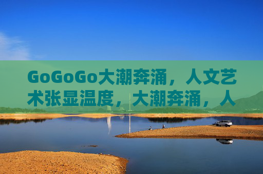 GoGoGo大潮奔涌,人文艺术张显温度,大潮奔涌,人文温度 GoGoGo大潮奔涌,人文艺术张显温度,大潮奔涌,人文温度
