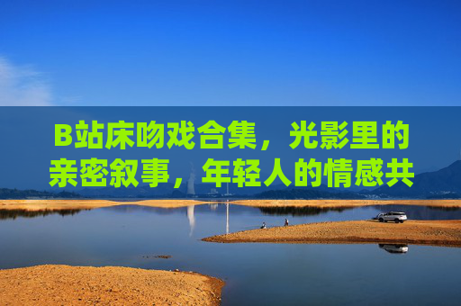 B站床吻戏合集，光影里的亲密叙事，年轻人的情感共鸣场，B站床吻戏合集，光影叙事里的青年情感共鸣场