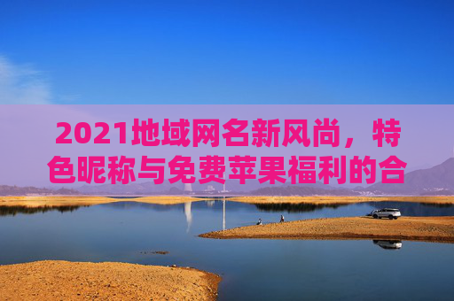 2021地域网名新风尚,特色昵称与免费苹果福利的合规指南,2021地域网名新风尚,特色昵称与免费苹果福利合规指南 2021地域网名新风尚,特色昵称与免费苹果福利的合规指南,2021地域网名新风尚,特色昵称与免费苹果福利合规指南