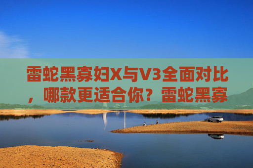 雷蛇黑寡妇X与V3全面对比，哪款更适合你？雷蛇黑寡妇X vs V3，哪款更适合你？