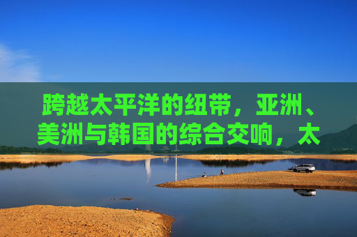 跨越太平洋的纽带,亚洲、美洲与韩国的综合交响,太平洋纽带,亚洲、美洲与韩国的综合交响 跨越太平洋的纽带,亚洲、美洲与韩国的综合交响,太平洋纽带,亚洲、美洲与韩国的综合交响