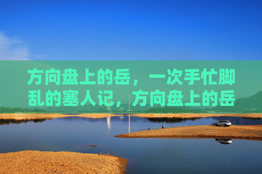 方向盘上的岳,一次手忙脚乱的塞人记,方向盘上的岳,手忙脚乱的塞人记 方向盘上的岳,一次手忙脚乱的塞人记,方向盘上的岳,手忙脚乱的塞人记