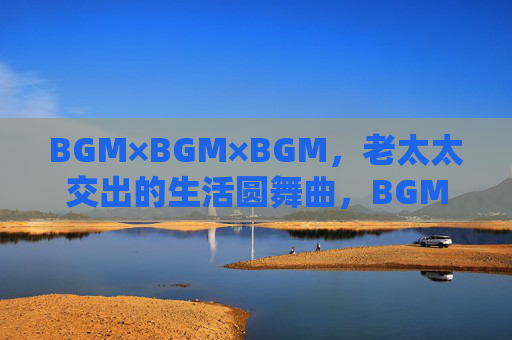 BGM×BGM×BGM,老太太交出的生活圆舞曲,BGM×BGM×BGM,老太太的生活圆舞曲 BGM×BGM×BGM,老太太交出的生活圆舞曲,BGM×BGM×BGM,老太太的生活圆舞曲