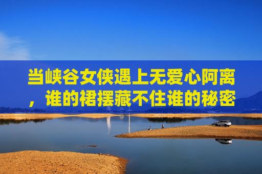 当峡谷女侠遇上无爱心阿离,谁的裙摆藏不住谁的秘密?峡谷女侠vs无爱心阿离,裙摆的秘密藏不住 当峡谷女侠遇上无爱心阿离,谁的裙摆藏不住谁的秘密?峡谷女侠vs无爱心阿离,裙摆的秘密藏不住