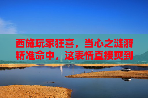 西施玩家狂喜,当心之涟漪精准命中,这表情直接爽到飞起!西施玩家狂喜,心之涟漪精准命中,爽感拉满! 西施玩家狂喜,当心之涟漪精准命中,这表情直接爽到飞起!西施玩家狂喜,心之涟漪精准命中,爽感拉满!
