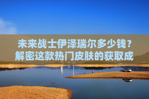 未来战士伊泽瑞尔多少钱?解密这款热门皮肤的获取成本与价值,未来战士伊泽瑞尔,获取成本与价值全解 未来战士伊泽瑞尔多少钱?解密这款热门皮肤的获取成本与价值,未来战士伊泽瑞尔,获取成本与价值全解
