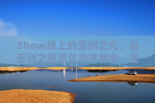 Show场上的亚洲之光,当亚洲之星遇见世界舞台,亚洲之星闪耀世界舞台 Show场上的亚洲之光,当亚洲之星遇见世界舞台,亚洲之星闪耀世界舞台