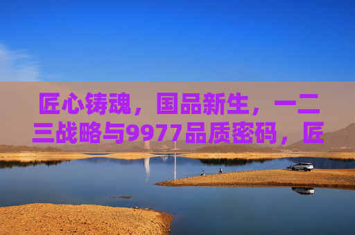 匠心铸魂,国品新生,一二三战略与9977品质密码,匠心铸魂·国品新生,一二三战略与9977品质密码 匠心铸魂,国品新生,一二三战略与9977品质密码,匠心铸魂·国品新生,一二三战略与9977品质密码