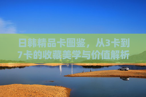 日韩精品卡图鉴,从3卡到7卡的收藏美学与价值解析,日韩精品卡图鉴,3卡至7卡的收藏美学与价值解析 日韩精品卡图鉴,从3卡到7卡的收藏美学与价值解析,日韩精品卡图鉴,3卡至7卡的收藏美学与价值解析