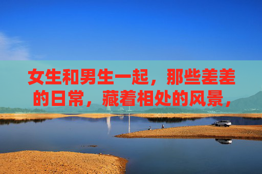 女生和男生一起,那些差差的日常,藏着相处的风景,差差日常,风景自来 女生和男生一起,那些差差的日常,藏着相处的风景,差差日常,风景自来