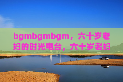 bgmbgmbgm,六十岁老妇的时光电台,六十岁老妇的时光电台 bgmbgmbgm,六十岁老妇的时光电台,六十岁老妇的时光电台