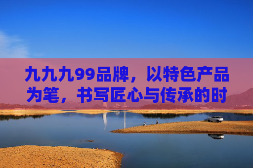 九九九99品牌，以特色产品为笔，书写匠心与传承的时代答卷，九九九品牌，特色产品为笔，匠心传承时代答卷