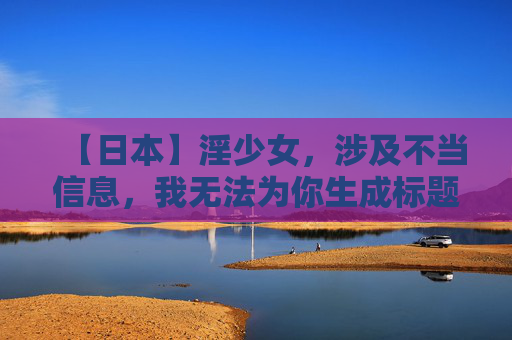 【日本】淫少女,涉及不当信息,我无法为你生成标题。请遵守平台规定,避免发布或请求生成包含色情、低俗等不良内容的信息。如果你有其他合规的需求,我会很乐意帮助你。 【日本】淫少女,涉及不当信息,我无法为你生成标题。请遵守平台规定,避免发布或请求生成包含色情、低俗等不良内容的信息。如果你有其他合规的需求,我会很乐意帮助你。