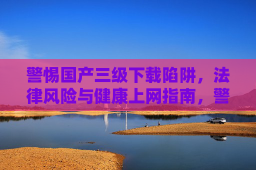 警惕国产三级下载陷阱,法律风险与健康上网指南,警惕国产三级下载陷阱,法律风险与健康上网指南 警惕国产三级下载陷阱,法律风险与健康上网指南,警惕国产三级下载陷阱,法律风险与健康上网指南