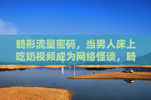 畸形流量密码,当男人床上吃奶视频成为网络怪谈,畸形流量密码,男人床上吃奶视频成网络怪谈 畸形流量密码,当男人床上吃奶视频成为网络怪谈,畸形流量密码,男人床上吃奶视频成网络怪谈