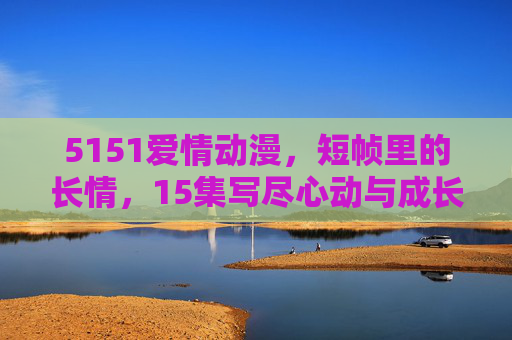 5151爱情动漫,短帧里的长情,15集写尽心动与成长,短帧长情,5151爱情动漫15集写尽心动与成长 5151爱情动漫,短帧里的长情,15集写尽心动与成长,短帧长情,5151爱情动漫15集写尽心动与成长