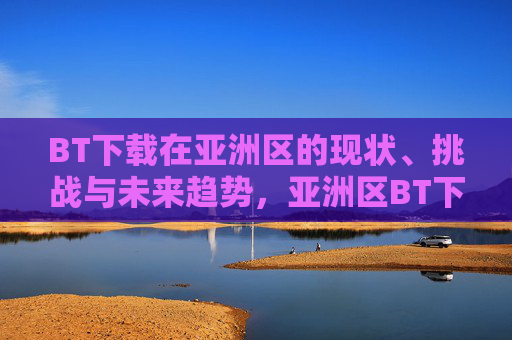 BT下载在亚洲区的现状、挑战与未来趋势,亚洲区BT下载,现状、挑战与未来趋势 BT下载在亚洲区的现状、挑战与未来趋势,亚洲区BT下载,现状、挑战与未来趋势