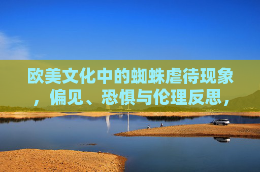 欧美文化中的蜘蛛虐待现象，偏见、恐惧与伦理反思，欧美文化中的蜘蛛虐待，偏见、恐惧与伦理反思