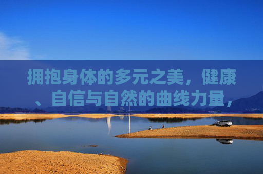 拥抱身体的多元之美,健康、自信与自然的曲线力量,拥抱多元曲线之美,健康自信的自然力量 拥抱身体的多元之美,健康、自信与自然的曲线力量,拥抱多元曲线之美,健康自信的自然力量