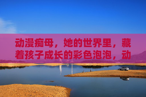 动漫痴母，她的世界里，藏着孩子成长的彩色泡泡，动漫痴母的彩色成长泡泡