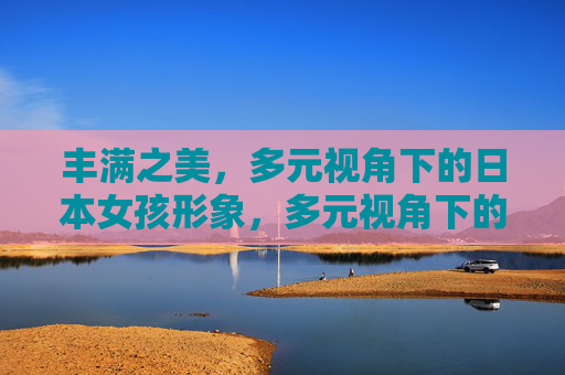 丰满之美,多元视角下的日本女孩形象,多元视角下的日本女孩丰满之美 丰满之美,多元视角下的日本女孩形象,多元视角下的日本女孩丰满之美