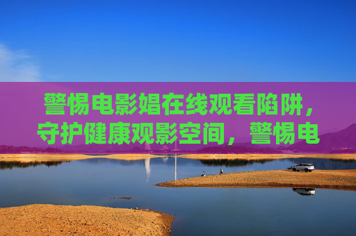 警惕电影娼在线观看陷阱,守护健康观影空间,警惕电影娼在线观看陷阱,守护健康观影空间 警惕电影娼在线观看陷阱,守护健康观影空间,警惕电影娼在线观看陷阱,守护健康观影空间