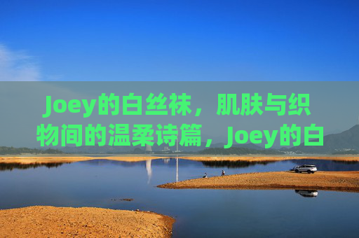 Joey的白丝袜,肌肤与织物间的温柔诗篇,Joey的白丝袜,肌肤织物间的温柔诗篇 Joey的白丝袜,肌肤与织物间的温柔诗篇,Joey的白丝袜,肌肤织物间的温柔诗篇