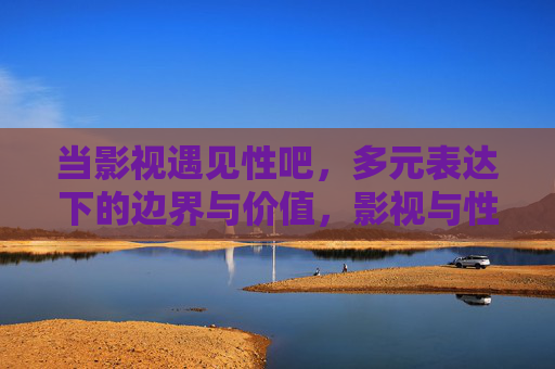 当影视遇见性吧,多元表达下的边界与价值,影视与性表达的边界和价值,多元表达下的探寻 当影视遇见性吧,多元表达下的边界与价值,影视与性表达的边界和价值,多元表达下的探寻