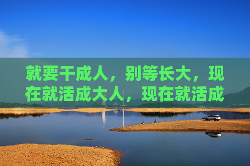 就要干成人,别等长大,现在就活成大人,现在就活成大人 就要干成人,别等长大,现在就活成大人,现在就活成大人