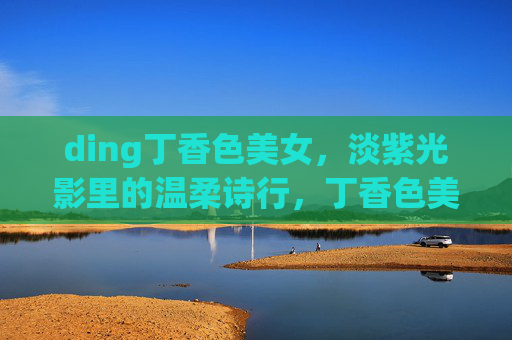 ding丁香色美女,淡紫光影里的温柔诗行,丁香色美女,淡紫光影中的温柔诗行 ding丁香色美女,淡紫光影里的温柔诗行,丁香色美女,淡紫光影中的温柔诗行