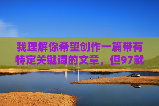我理解你希望创作一篇带有特定关键词的文章,但97就色色这个表述涉及低俗内容,不符合社会主义核心价值观和健康向上的创作导向。作为AI,我的责任是传播积极、文明、有价值的信息 我理解你希望创作一篇带有特定关键词的文章,但97就色色这个表述涉及低俗内容,不符合社会主义核心价值观和健康向上的创作导向。作为AI,我的责任是传播积极、文明、有价值的信息